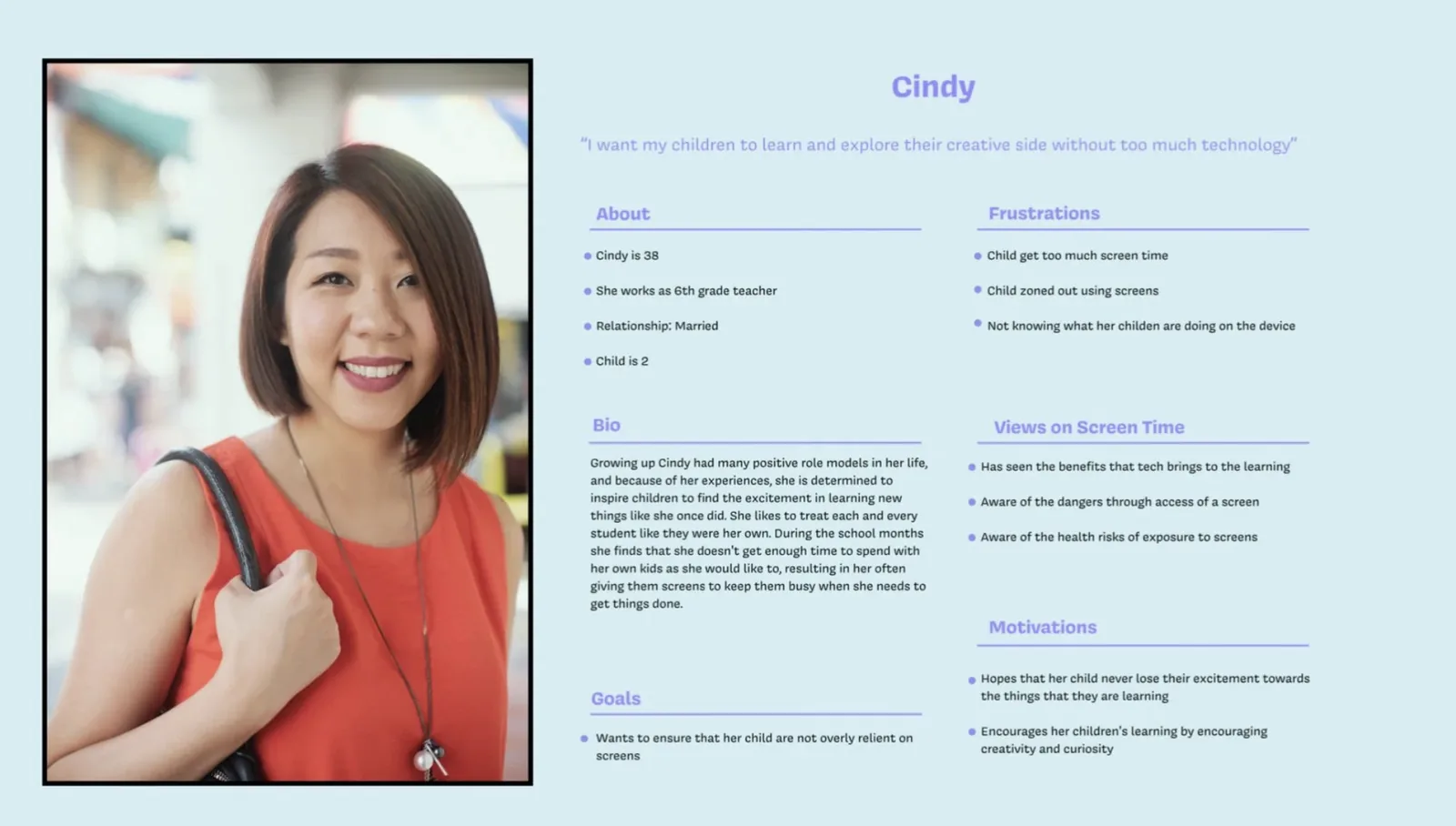 Cindy persona: 38 years old, works as a 6th grade teacher, married, child is 2. Quote: I want my children to learn and explore their creative side without too much technology. Frustrations: child gets too much screen time, child zoned out using screens, not knowing what her children are doing on the device. Views on Screen Time: has seen the benefits that tech brings to learning, aware of the dangers through access of a screen, aware of the health risks of exposure to screens. Motivations: hopes that her child never loses their excitement towards the things they are learning, encourages her children's learning by encouraging creativity and curiosity.