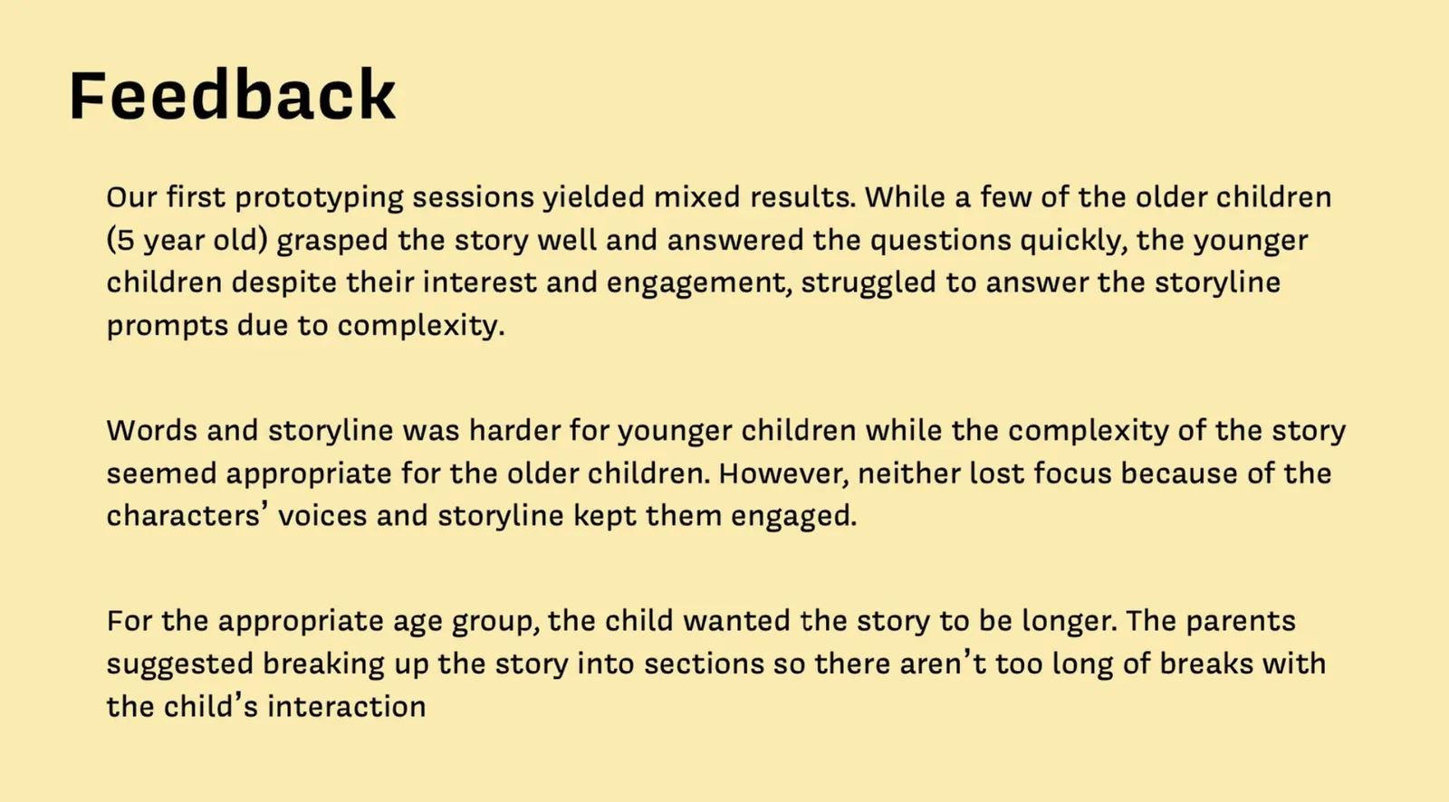 Feedback: Our first prototyping sessions yielded mixed results. While a few of the older children (5 year old) grasped the story well and answered the questions quickly, the younger children despite their interest and engagement, struggled to answer the storyline prompts due to complexity. Words and storyline was harder for younger children while the complexity of the story seemed appropriate for the older children. However, neither lost focus because of the characters' voices and storyline kept them engaged. For the appropriate age group, the child wanted the story to be longer. The parents suggested breaking up the story into sections so there aren't too long of breaks with the child's interaction.