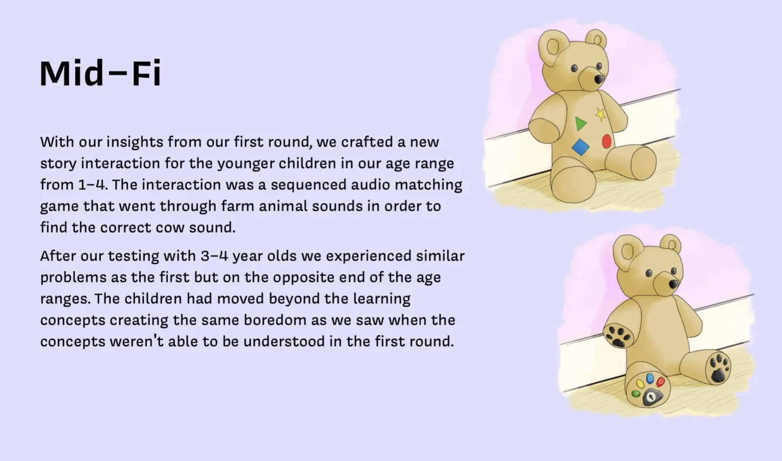 Mid-Fi: With our insights from our first round, we crafted a new story interaction for the younger children in our age range from 1 to 4. The interaction was a sequenced audio matching game that went through farm animal sounds in order to find the correct cow sound. After our testing with 3 to 4 year olds we experienced similar problems as the first but on the opposite end of the age ranges. The children had moved beyond the learning concepts creating the same boredom as we saw when the concepts weren't able to be understood in the first round. Shows two versions of the Baloo physical prototype.