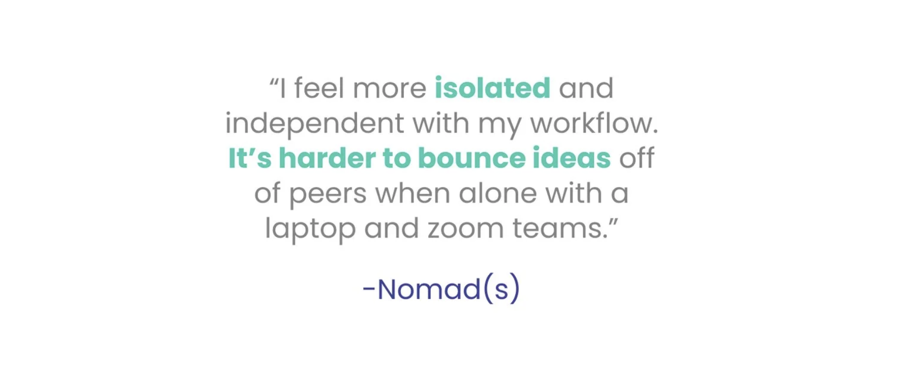 Nomad quote: I feel more isolated and independent with my workflow. It's harder to bounce ideas off of peers when alone with a laptop and zoom teams.