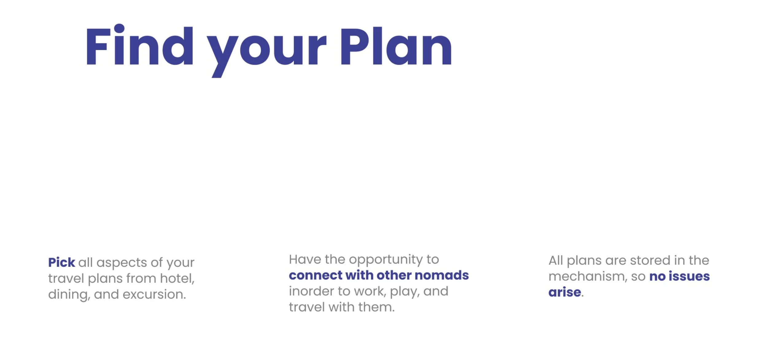 Find your Plan: Pick all aspects of your travel plans from hotel, dining, and excursion. Have the opportunity to connect with other nomads in order to work, play, and travel with them. All plans are stored in the mechanism so no issues arise.